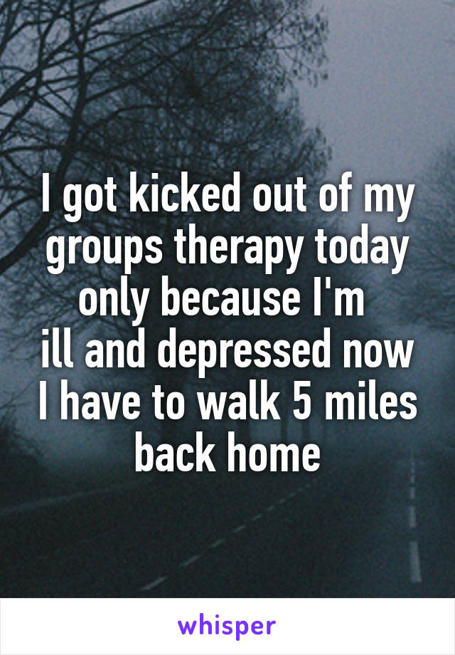 I got kicked out of my groups therapy today only because I'm 
ill and depressed now I have to walk 5 miles back home