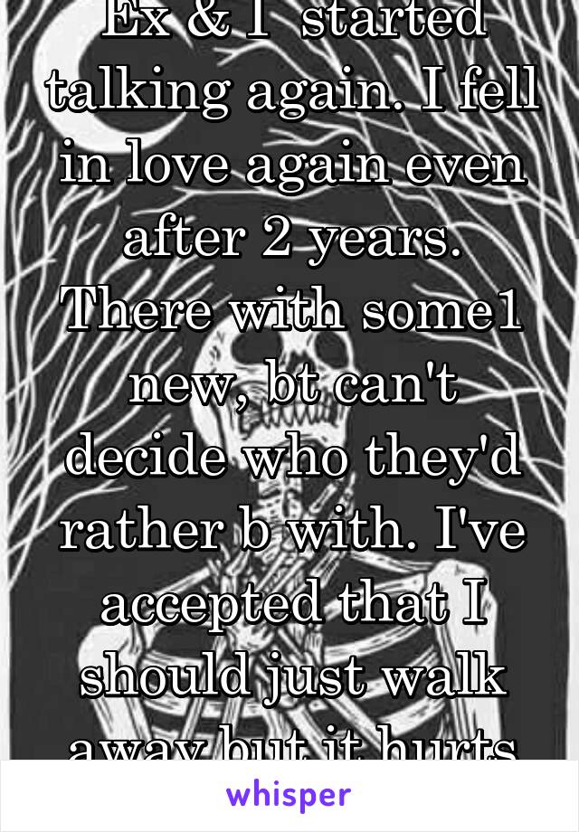 Ex & I  started talking again. I fell in love again even after 2 years. There with some1 new, bt can't decide who they'd rather b with. I've accepted that I should just walk away but it hurts so much.