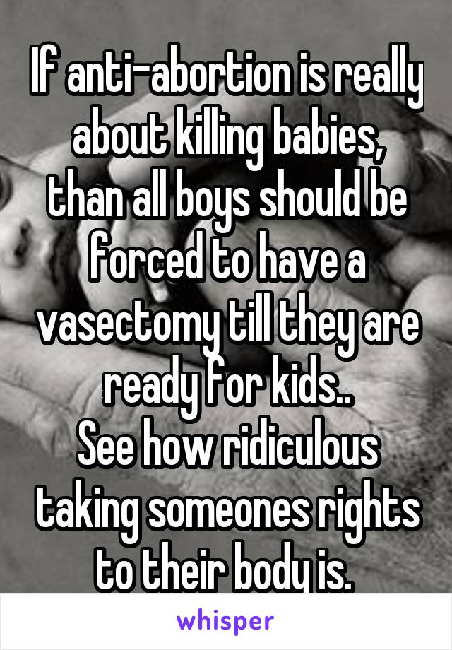 If anti-abortion is really about killing babies, than all boys should be forced to have a vasectomy till they are ready for kids..
See how ridiculous taking someones rights to their body is. 