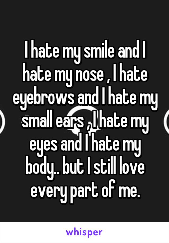 I hate my smile and I hate my nose , I hate eyebrows and I hate my small ears , I hate my eyes and I hate my body.. but I still love every part of me.