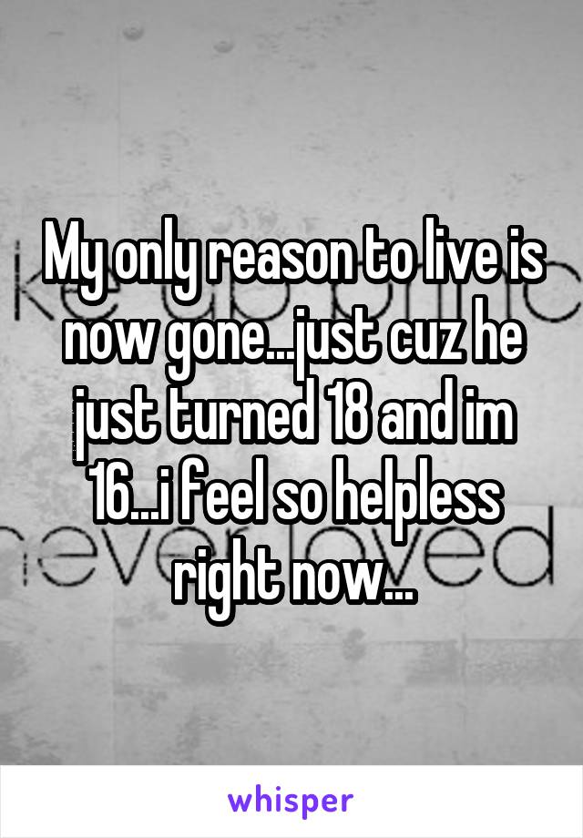 My only reason to live is now gone...just cuz he just turned 18 and im 16...i feel so helpless right now...