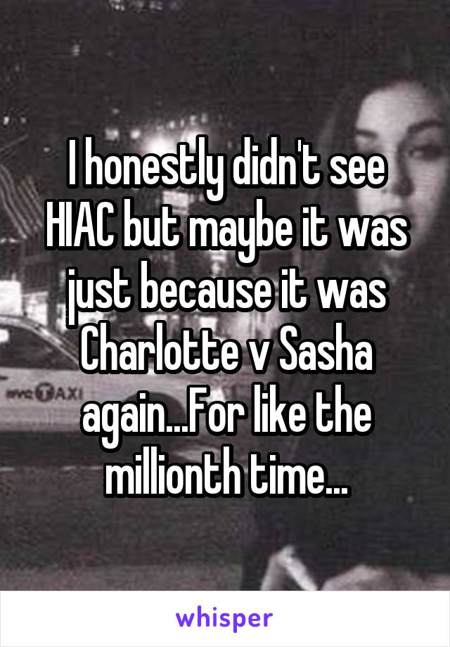 I honestly didn't see HIAC but maybe it was just because it was Charlotte v Sasha again...For like the millionth time...