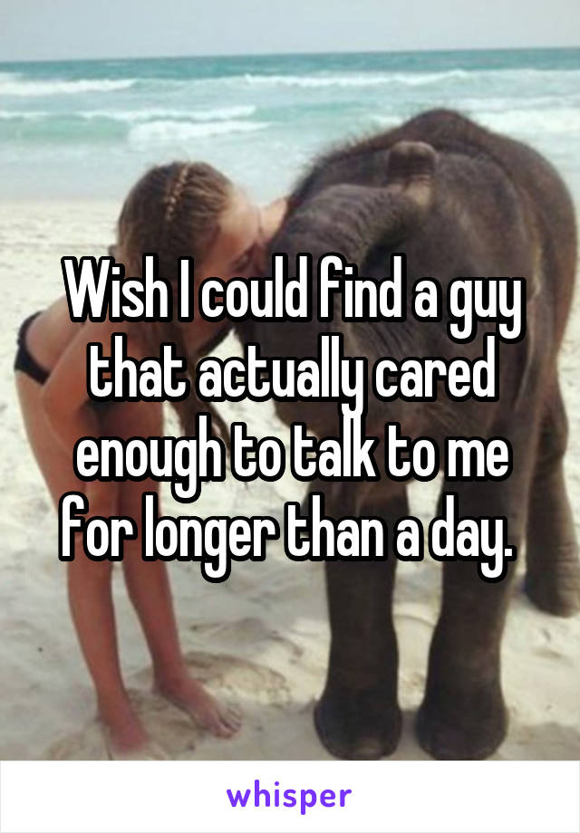 Wish I could find a guy that actually cared enough to talk to me for longer than a day. 