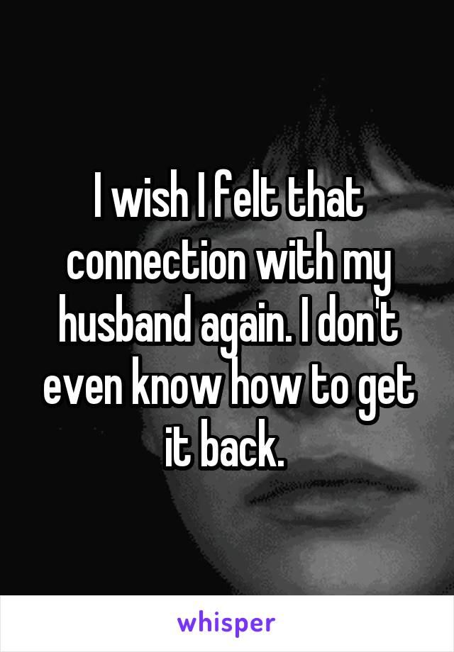 I wish I felt that connection with my husband again. I don't even know how to get it back. 