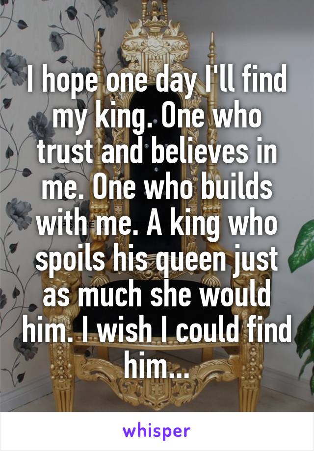 I hope one day I'll find my king. One who trust and believes in me. One who builds with me. A king who spoils his queen just as much she would him. I wish I could find him...