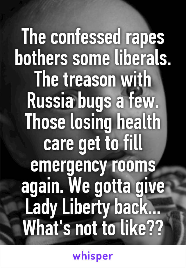 The confessed rapes bothers some liberals.
The treason with Russia bugs a few. Those losing health care get to fill emergency rooms again. We gotta give Lady Liberty back...
What's not to like??