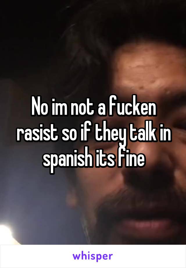 No im not a fucken rasist so if they talk in spanish its fine