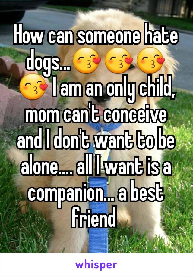 How can someone hate dogs...😙😙😙😙 I am an only child, mom can't conceive and I don't want to be alone.... all I want is a companion... a best friend 
