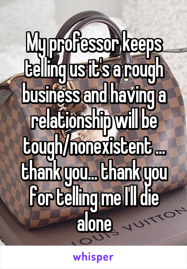 My professor keeps telling us it's a rough business and having a relationship will be tough/nonexistent ... thank you... thank you for telling me I'll die alone