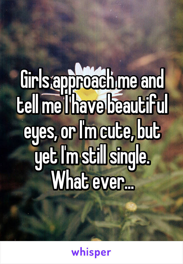 Girls approach me and tell me I have beautiful eyes, or I'm cute, but yet I'm still single.
What ever...