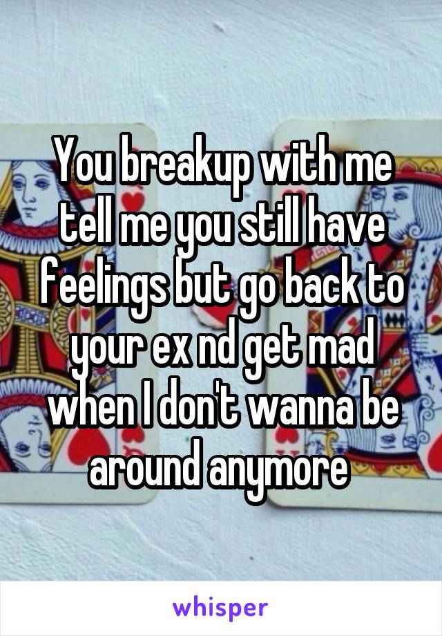 You breakup with me tell me you still have feelings but go back to your ex nd get mad when I don't wanna be around anymore 