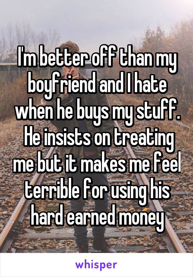 I'm better off than my boyfriend and I hate when he buys my stuff.  He insists on treating me but it makes me feel terrible for using his hard earned money