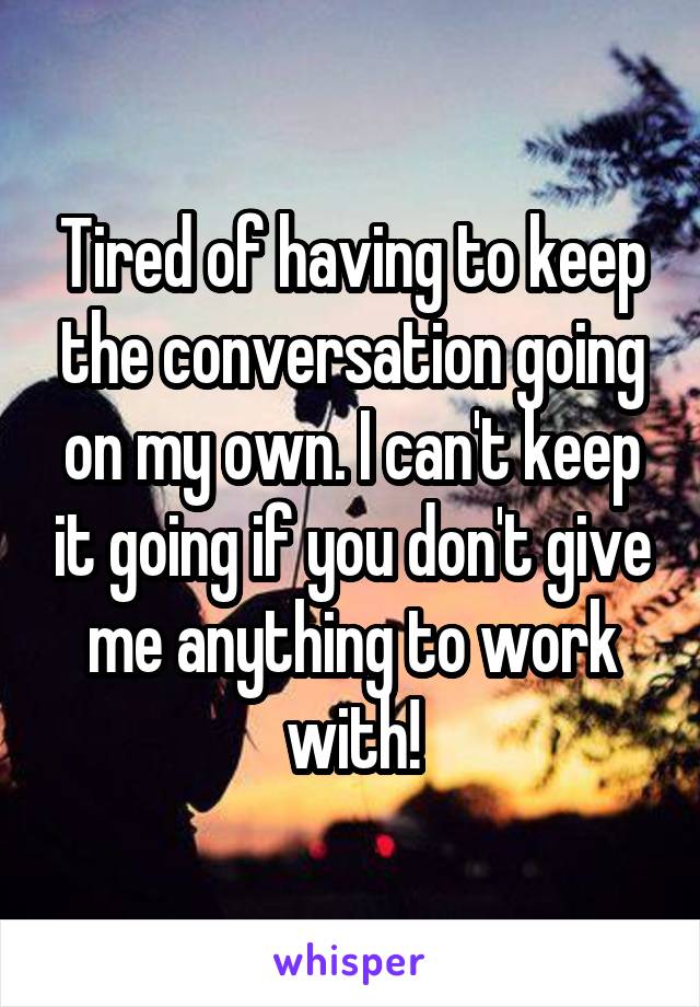 Tired of having to keep the conversation going on my own. I can't keep it going if you don't give me anything to work with!