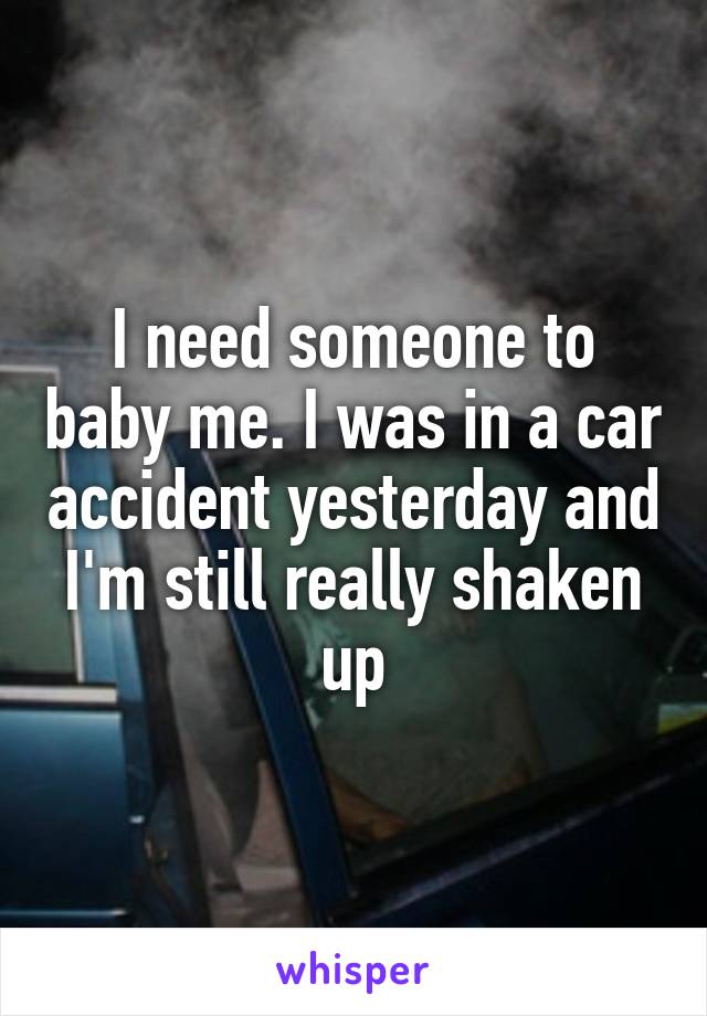 I need someone to baby me. I was in a car accident yesterday and I'm still really shaken up