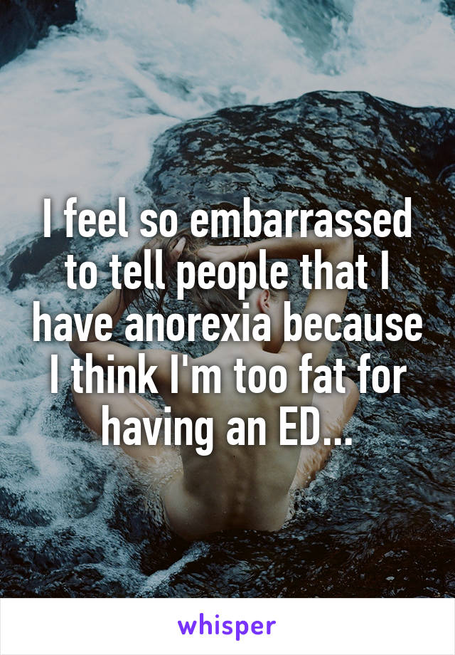 I feel so embarrassed to tell people that I have anorexia because I think I'm too fat for having an ED...