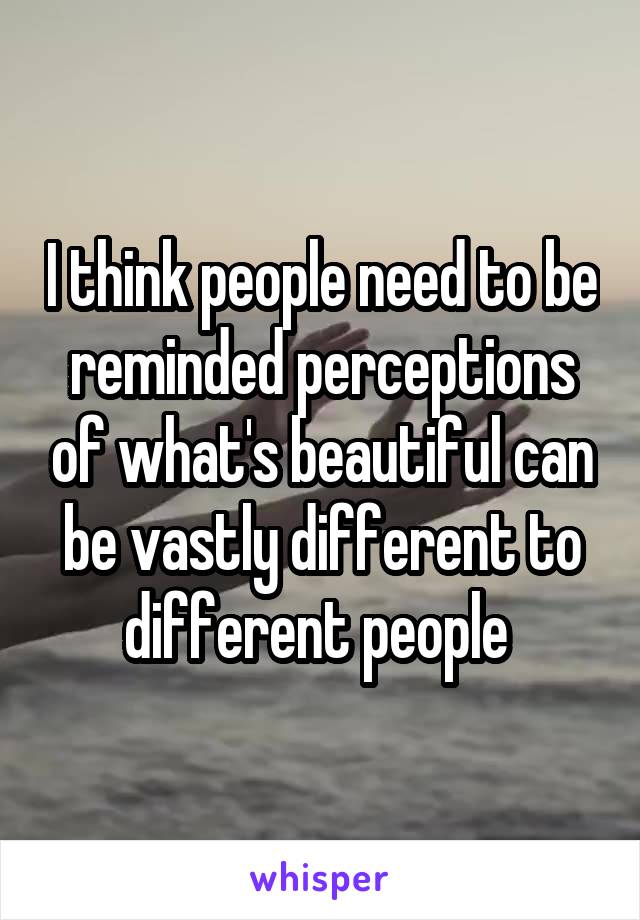 I think people need to be reminded perceptions of what's beautiful can be vastly different to different people 