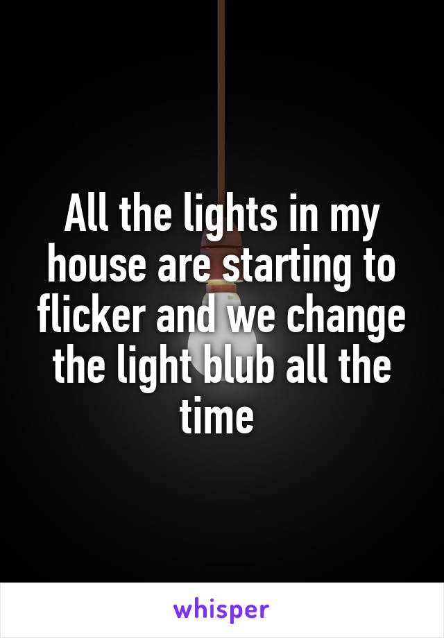 All the lights in my house are starting to flicker and we change the light blub all the time 