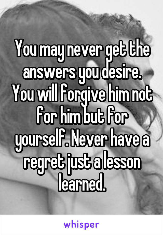 You may never get the answers you desire. You will forgive him not for him but for yourself. Never have a regret just a lesson learned.