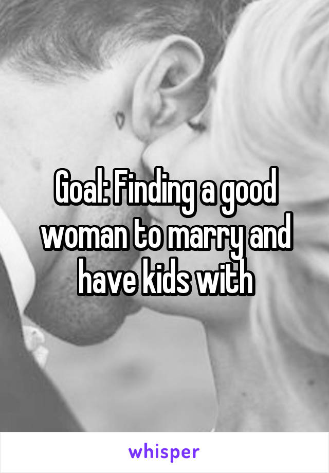 Goal: Finding a good woman to marry and have kids with