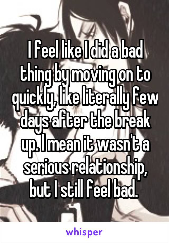 I feel like I did a bad thing by moving on to quickly, like literally few days after the break up. I mean it wasn't a serious relationship, but I still feel bad. 