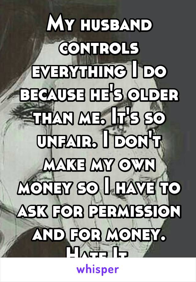 My husband controls everything I do because he's older than me. It's so unfair. I don't make my own money so I have to ask for permission and for money. Hate It.