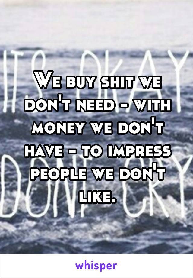 We buy shit we don't need - with money we don't have - to impress people we don't like.