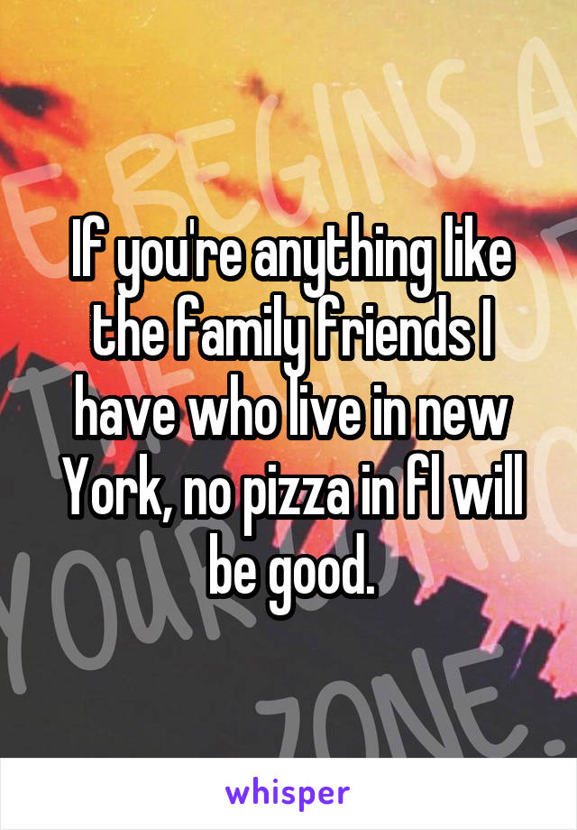 If you're anything like the family friends I have who live in new York, no pizza in fl will be good.