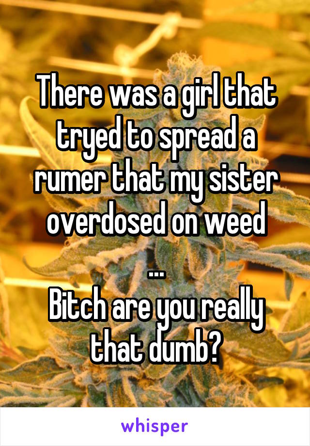 There was a girl that tryed to spread a rumer that my sister overdosed on weed
...
Bitch are you really that dumb?