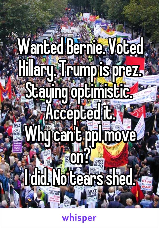 Wanted Bernie. Voted Hillary. Trump is prez. Staying optimistic. 
Accepted it.
Why can't ppl move on?
I did. No tears shed.