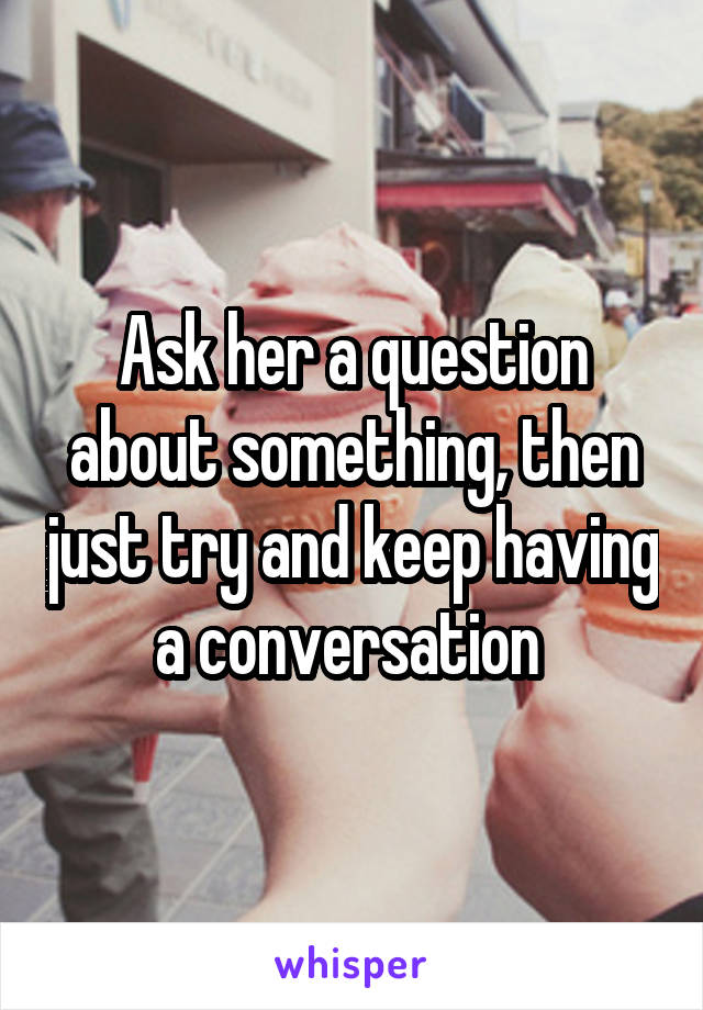 Ask her a question about something, then just try and keep having a conversation 