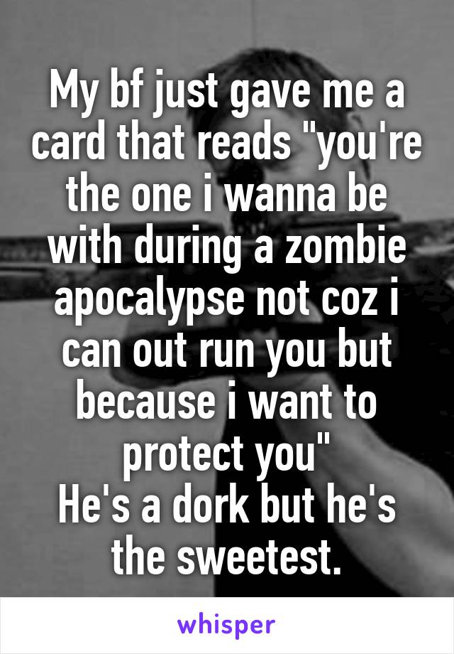 My bf just gave me a card that reads "you're the one i wanna be with during a zombie apocalypse not coz i can out run you but because i want to protect you"
He's a dork but he's the sweetest.