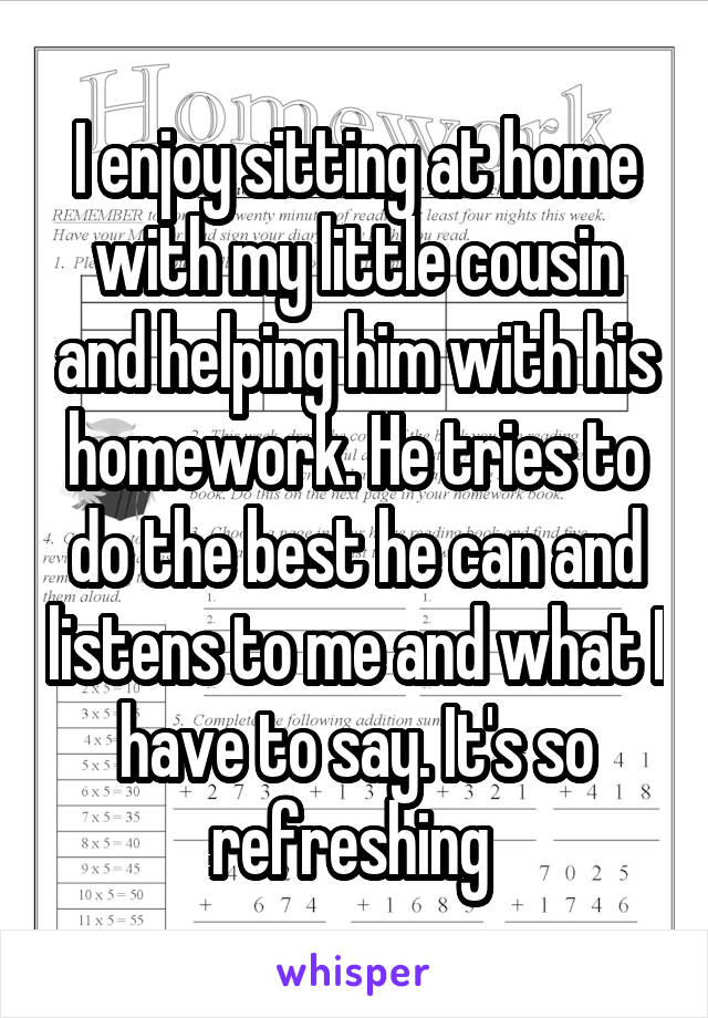 I enjoy sitting at home with my little cousin and helping him with his homework. He tries to do the best he can and listens to me and what I have to say. It's so refreshing 