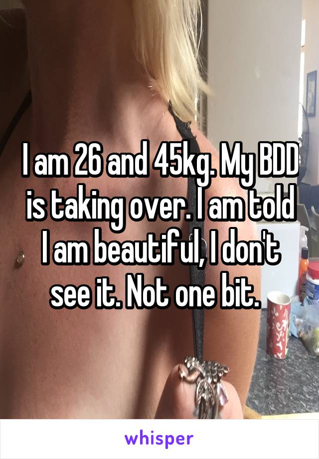 I am 26 and 45kg. My BDD is taking over. I am told I am beautiful, I don't see it. Not one bit.  