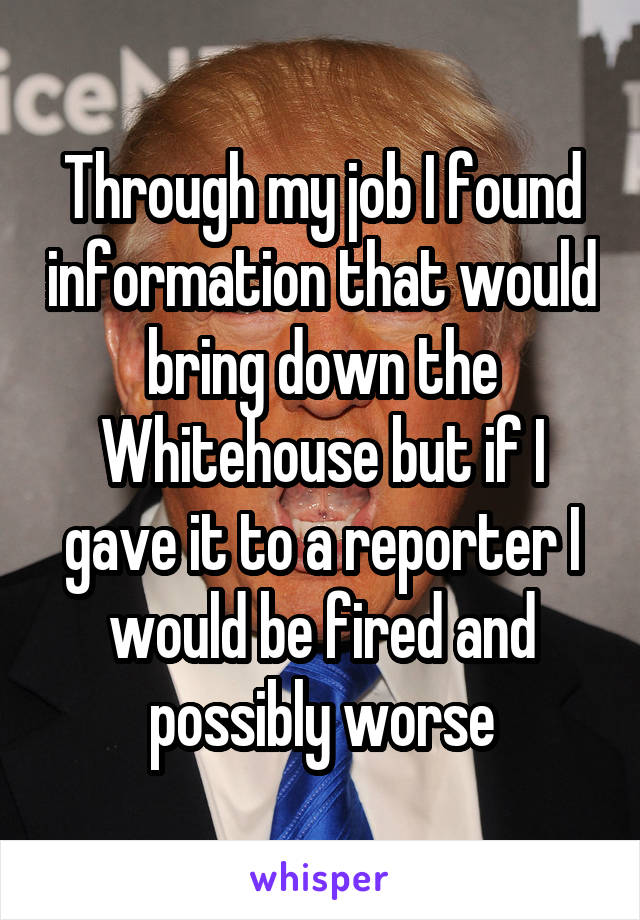 Through my job I found information that would bring down the Whitehouse but if I gave it to a reporter I would be fired and possibly worse