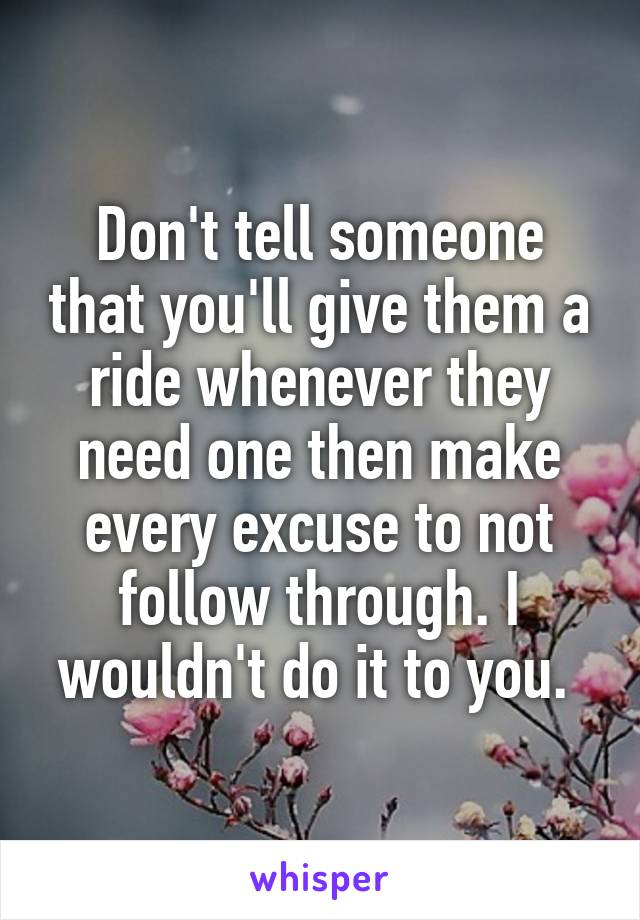 Don't tell someone that you'll give them a ride whenever they need one then make every excuse to not follow through. I wouldn't do it to you. 