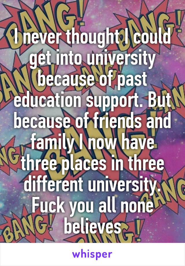 I never thought I could get into university because of past education support. But because of friends and family I now have three places in three different university. Fuck you all none believes