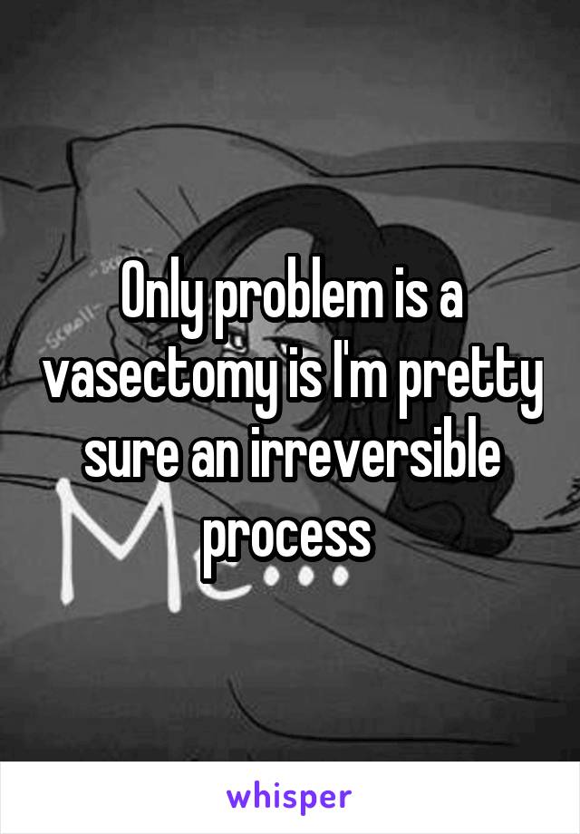 Only problem is a vasectomy is I'm pretty sure an irreversible process 