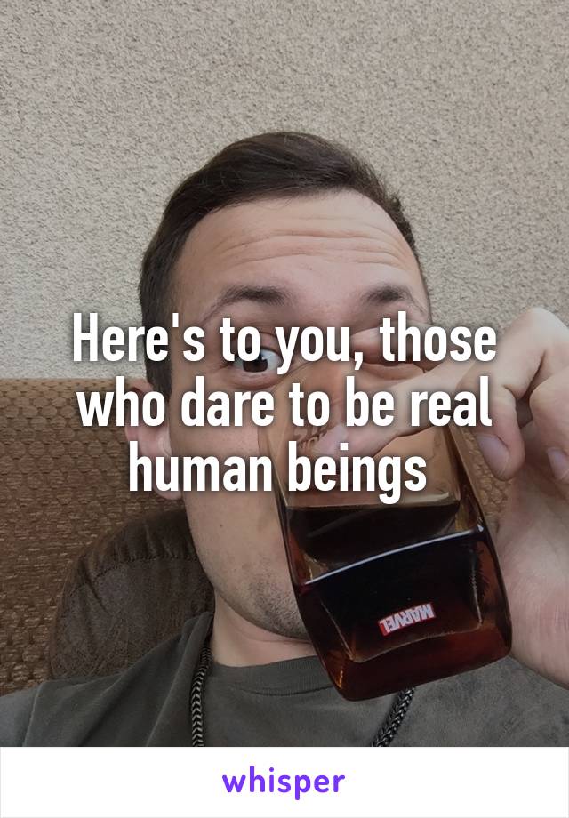 Here's to you, those who dare to be real human beings 