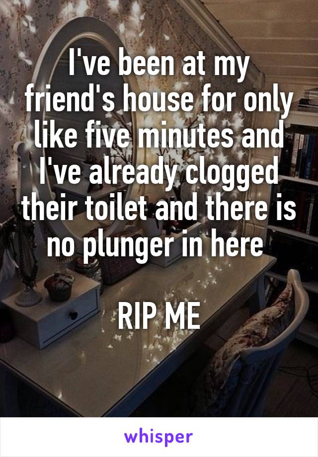 I've been at my friend's house for only like five minutes and I've already clogged their toilet and there is no plunger in here 

RIP ME

