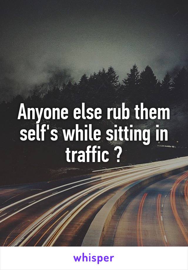 Anyone else rub them self's while sitting in traffic ?