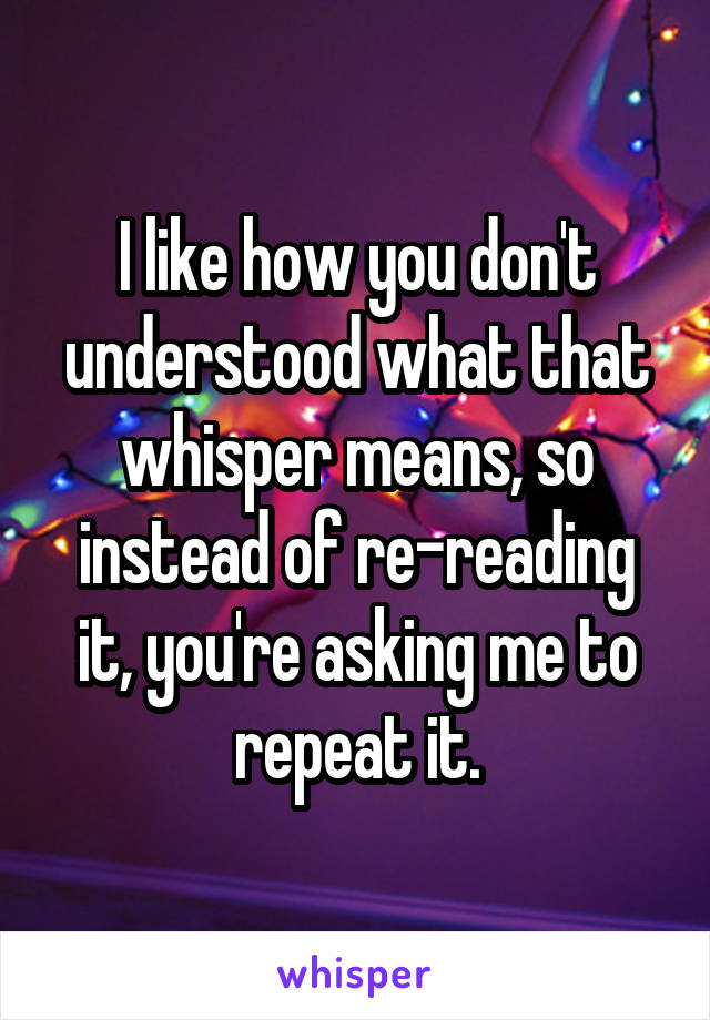 I like how you don't understood what that whisper means, so instead of re-reading it, you're asking me to repeat it.