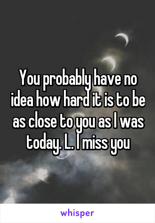 You probably have no idea how hard it is to be as close to you as I was today. L. I miss you