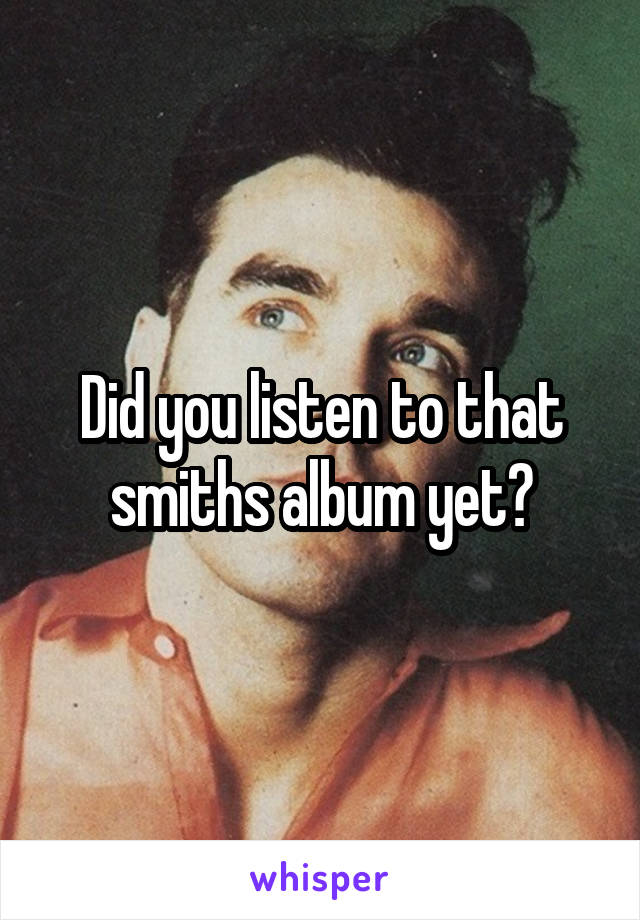 Did you listen to that smiths album yet?