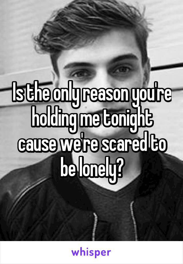 Is the only reason you're holding me tonight cause we're scared to be lonely?