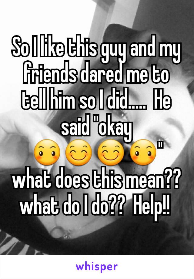 So I like this guy and my friends dared me to tell him so I did.....  He said "okay 😶😊😊😶" what does this mean?? what do I do??  Help!! 