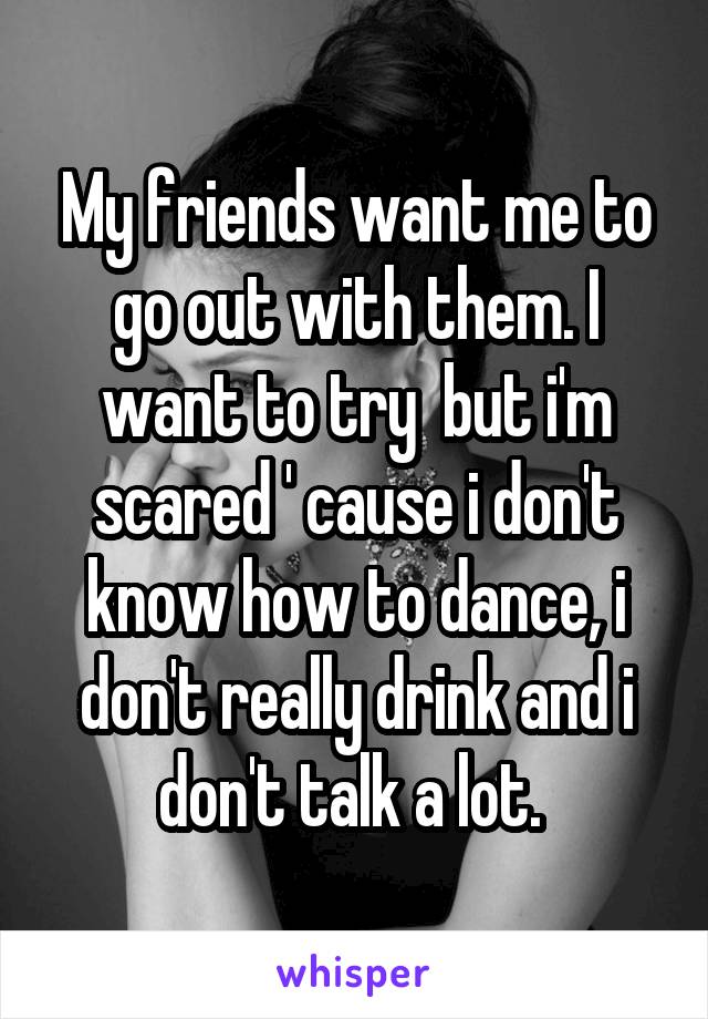 My friends want me to go out with them. I want to try  but i'm scared ' cause i don't know how to dance, i don't really drink and i don't talk a lot. 