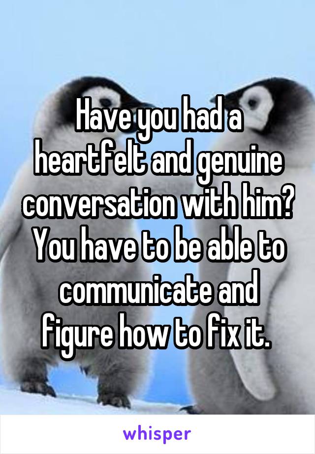 Have you had a heartfelt and genuine conversation with him? You have to be able to communicate and figure how to fix it. 