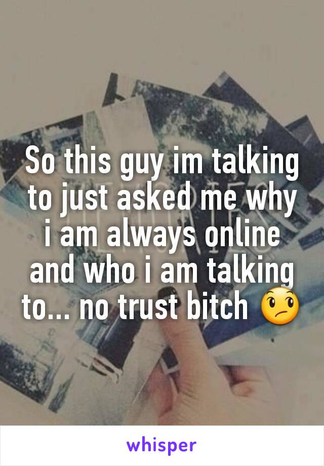 So this guy im talking to just asked me why i am always online and who i am talking to... no trust bitch 😞