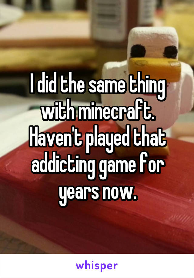 I did the same thing with minecraft. Haven't played that addicting game for years now.