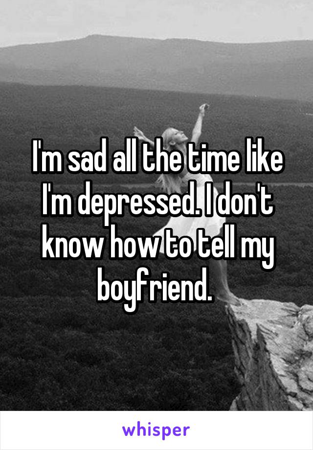 I'm sad all the time like I'm depressed. I don't know how to tell my boyfriend. 